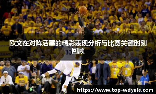欧文在对阵活塞的精彩表现分析与比赛关键时刻回顾