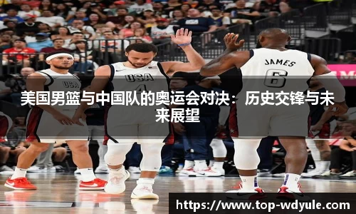 美国男篮与中国队的奥运会对决：历史交锋与未来展望